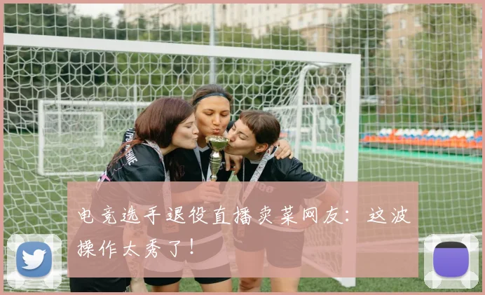 电竞选手退役直播卖菜网友:这波操作太秀了!