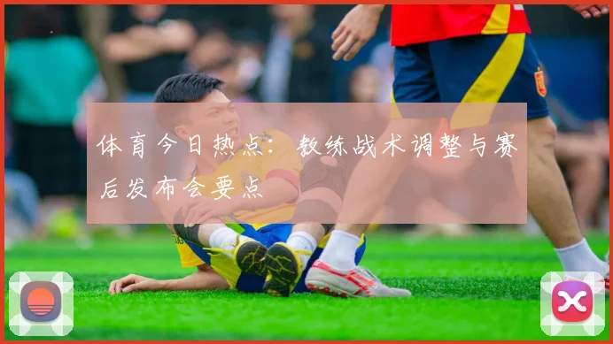 体育今日热点:教练战术调整与赛后发布会要点