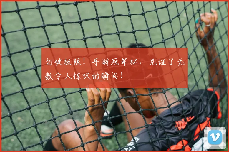 打破极限！手游冠军杯，见证了无数令人惊叹的瞬间！