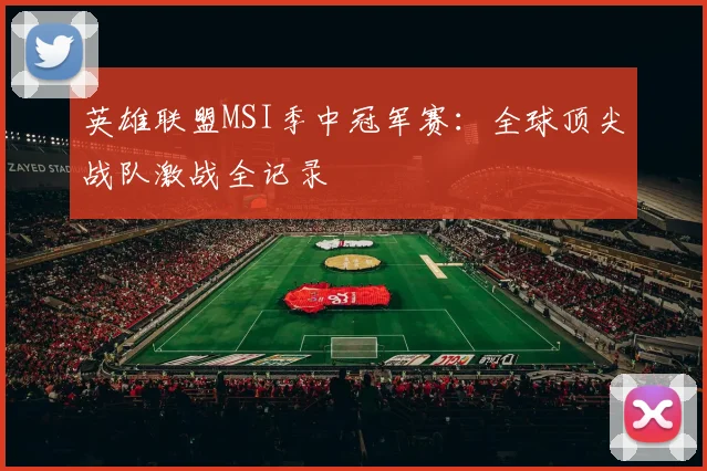 英雄联盟MSI季中冠军赛:全球顶尖战队激战全记录