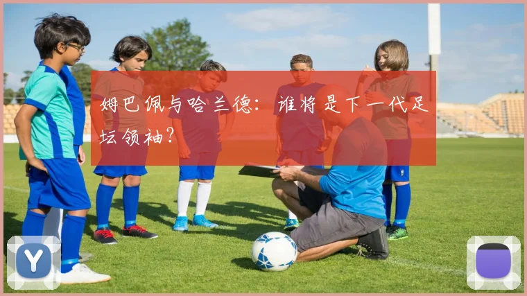 姆巴佩与哈兰德：谁将是下一代足坛领袖？