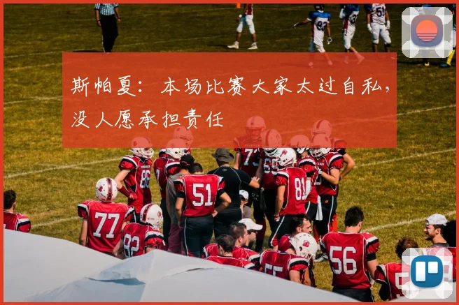 斯帕夏:本场比赛大家太过自私,没人愿承担责任