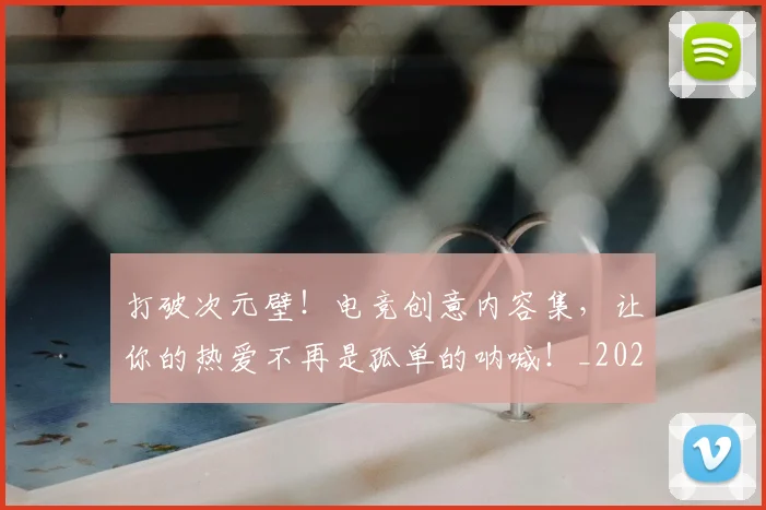 打破次元壁！电竞创意内容集，让你的热爱不再是孤单的呐喊！_20260526085042