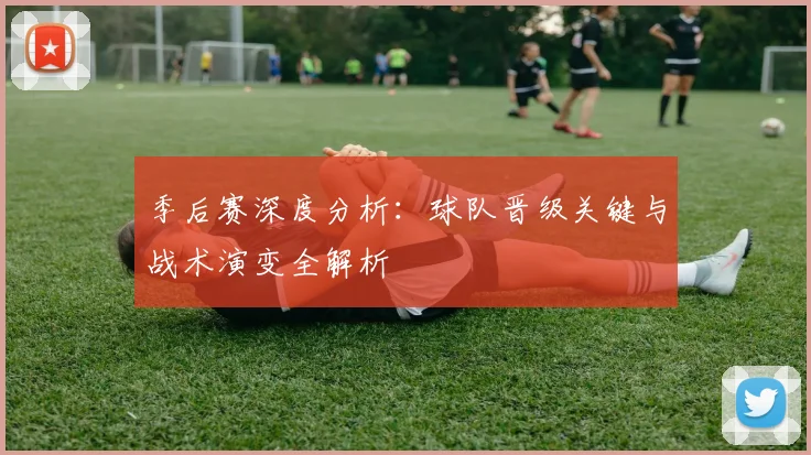 季后赛深度分析:球队晋级关键与战术演变全解析