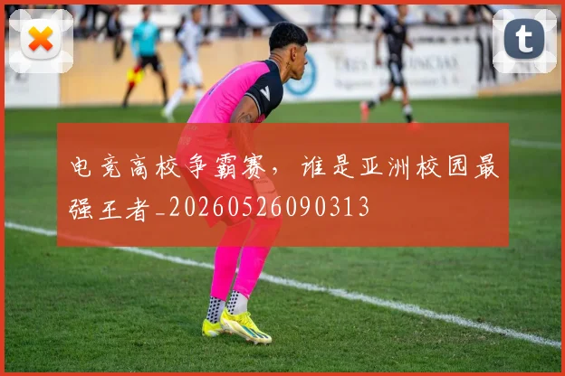 电竞高校争霸赛,谁是亚洲校园最强王者_20260526090313