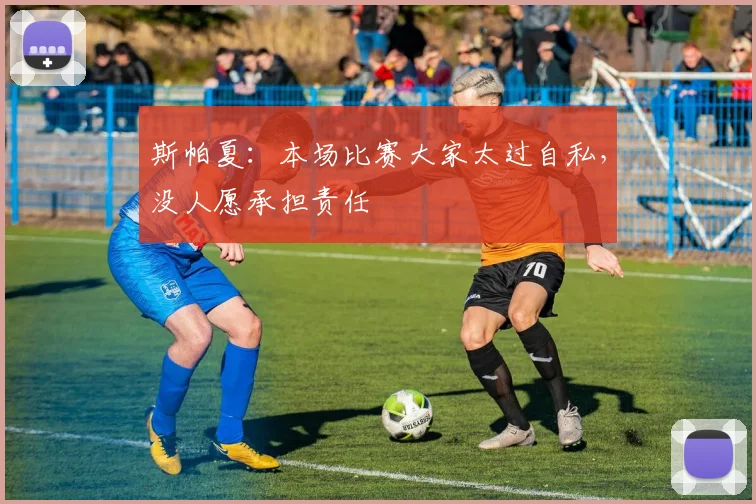斯帕夏:本场比赛大家太过自私,没人愿承担责任