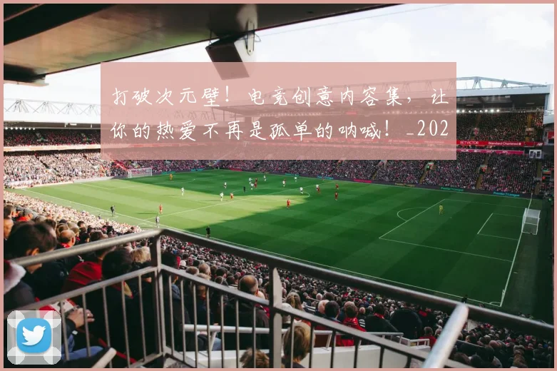 打破次元壁！电竞创意内容集，让你的热爱不再是孤单的呐喊！_20260526085042