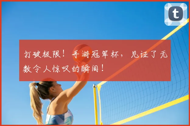打破极限！手游冠军杯，见证了无数令人惊叹的瞬间！