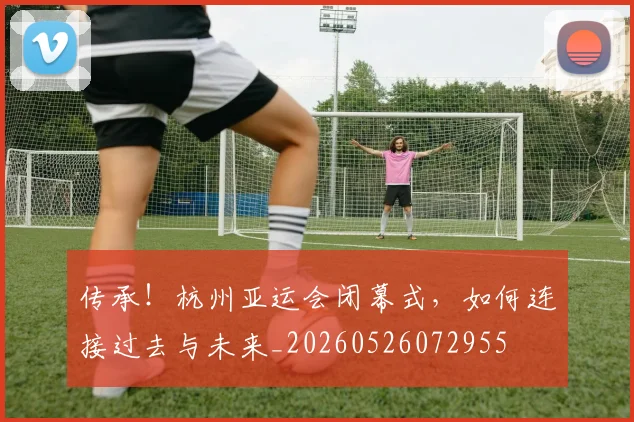 传承!杭州亚运会闭幕式,如何连接过去与未来_20260526072955