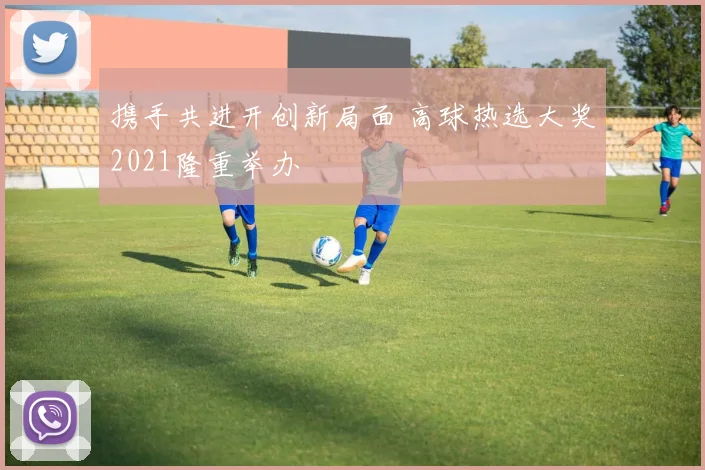携手共进开创新局面 高球热选大奖2021隆重举办