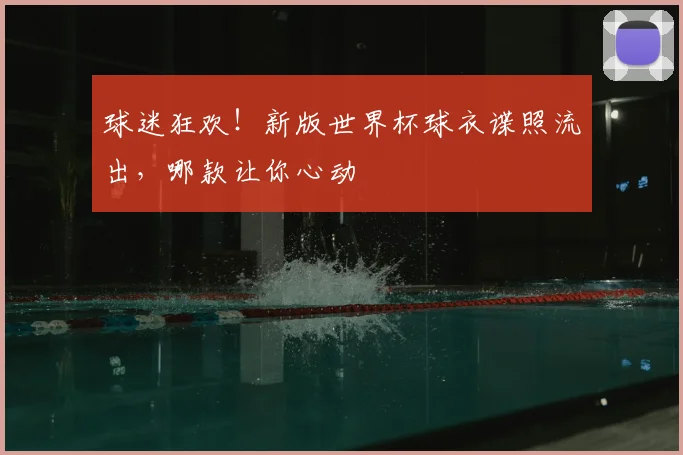 球迷狂欢!新版世界杯球衣谍照流出,哪款让你心动
