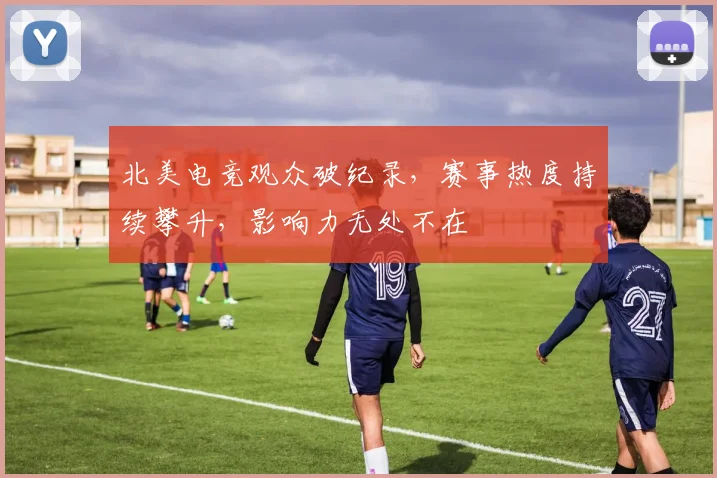 北美电竞观众破纪录，赛事热度持续攀升，影响力无处不在