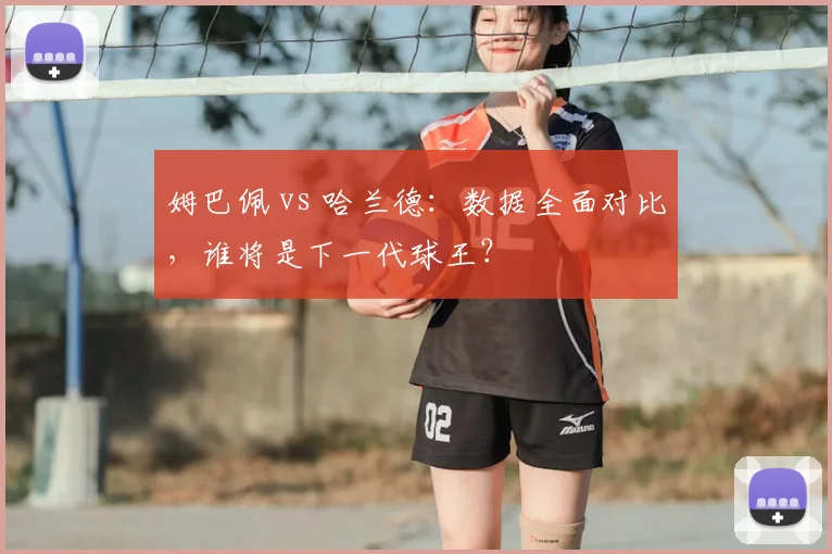 姆巴佩 vs 哈兰德：数据全面对比，谁将是下一代球王？