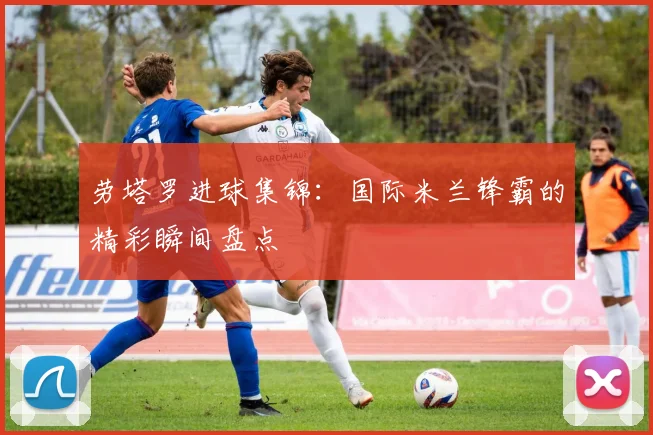 劳塔罗进球集锦：国际米兰锋霸的精彩瞬间盘点