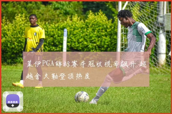 莱伊PGA锦标赛夺冠收视率飙升 超越舍夫勒登顶热度