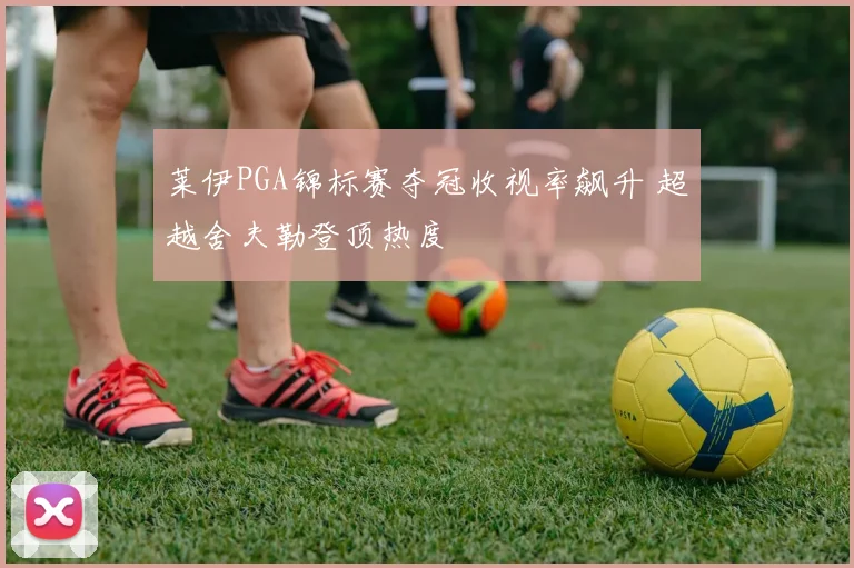 莱伊PGA锦标赛夺冠收视率飙升 超越舍夫勒登顶热度