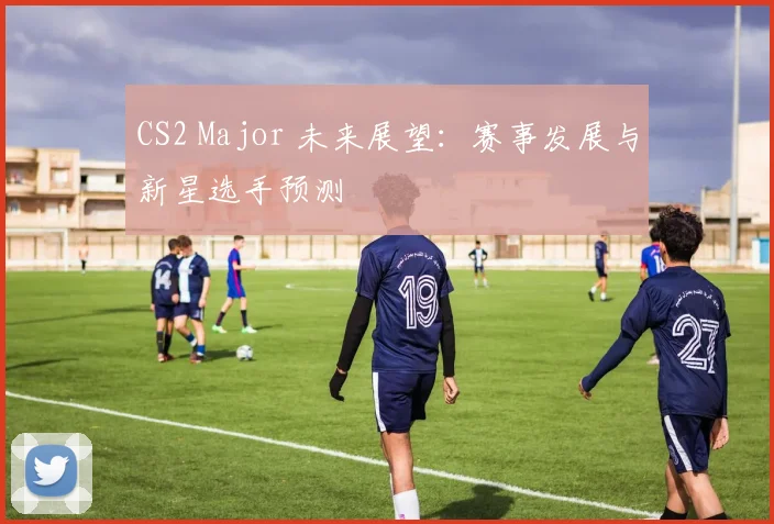 CS2 Major 未来展望：赛事发展与新星选手预测