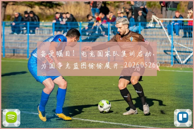 备受瞩目!电竞国家队集训启动,为国争光蓝图徐徐展开_20260526073456