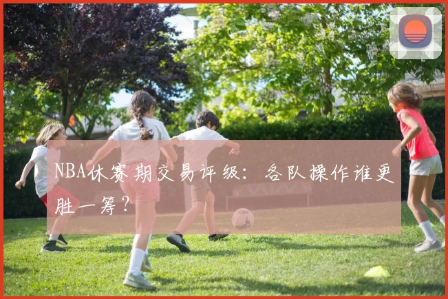 NBA休赛期交易评级:各队操作谁更胜一筹?
